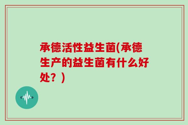 承德活性益生菌(承德生产的益生菌有什么好处？)