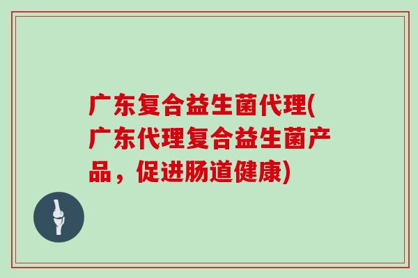 广东复合益生菌代理(广东代理复合益生菌产品,促进肠道健康) 广东复合益生菌代理(广东代理复合益生菌产品,促进肠道健康)