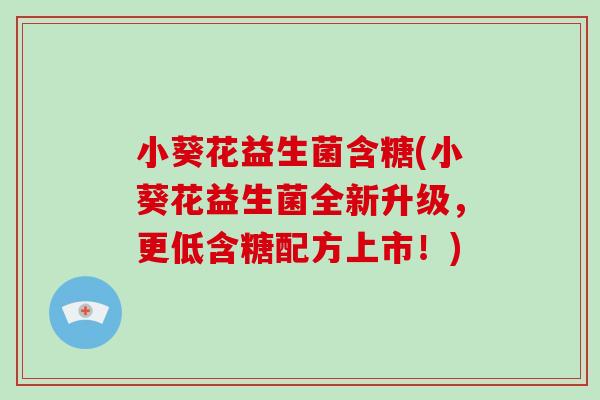 小葵花益生菌含糖(小葵花益生菌全新升级，更低含糖配方上市！)