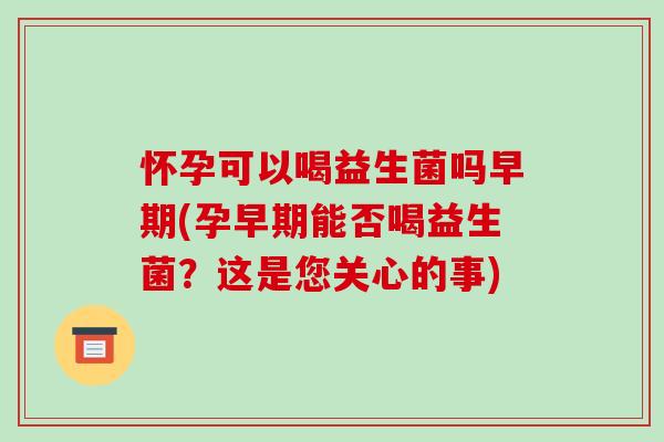 怀孕可以喝益生菌吗早期(孕早期能否喝益生菌？这是您关心的事)