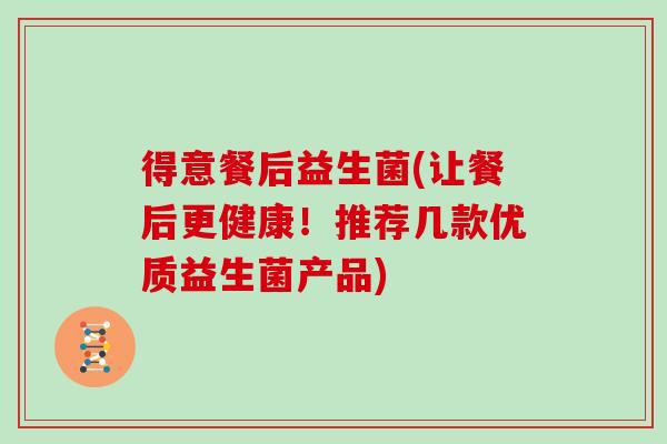 得意餐后益生菌(让餐后更健康！推荐几款优质益生菌产品)