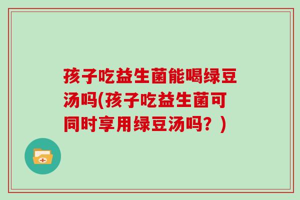 孩子吃益生菌能喝绿豆汤吗(孩子吃益生菌可同时享用绿豆汤吗？)