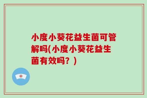 小度小葵花益生菌可管解吗(小度小葵花益生菌有效吗？)