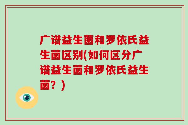 广谱益生菌和罗依氏益生菌区别(如何区分广谱益生菌和罗依氏益生菌?) 广谱益生菌和罗依氏益生菌区别(如何区分广谱益生菌和罗依氏益生菌?)