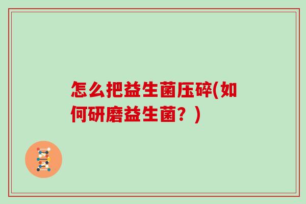 怎么把益生菌压碎(如何研磨益生菌?) 怎么把益生菌压碎(如何研磨益生菌?)