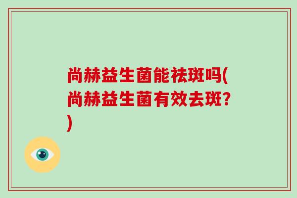 尚赫益生菌能祛斑吗(尚赫益生菌有效去斑？)