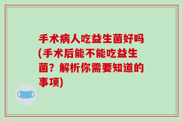 手术人吃益生菌好吗(手术后能不能吃益生菌?解析你需要知道的事项) 手术人吃益生菌好吗(手术后能不能吃益生菌?解析你需要知道的事项)