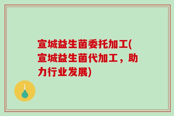 宣城益生菌委托加工(宣城益生菌代加工，助力行业发展)