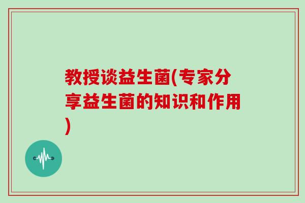 教授谈益生菌(专家分享益生菌的知识和作用)