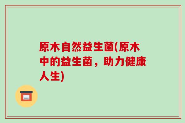 原木自然益生菌(原木中的益生菌，助力健康人生)