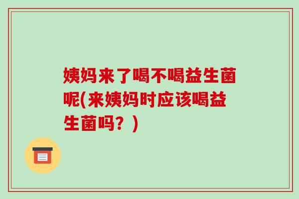 姨妈来了喝不喝益生菌呢(来姨妈时应该喝益生菌吗？)