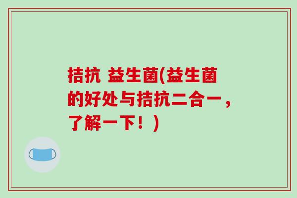 拮抗 益生菌(益生菌的好处与拮抗二合一，了解一下！)