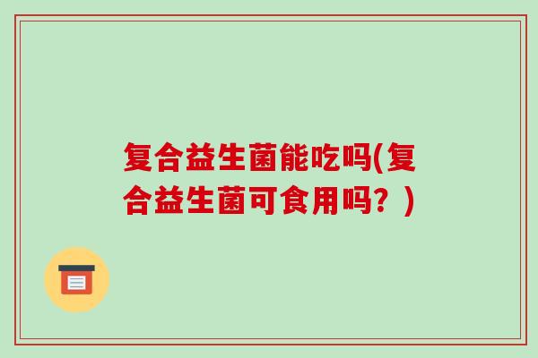 复合益生菌能吃吗(复合益生菌可食用吗？)