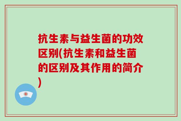 抗生素与益生菌的功效区别(抗生素和益生菌的区别及其作用的简介)