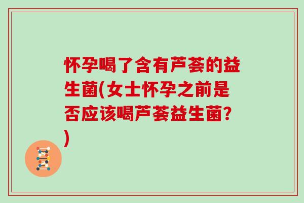 怀孕喝了含有芦荟的益生菌(女士怀孕之前是否应该喝芦荟益生菌？)