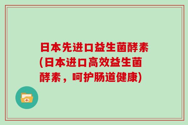 日本先进口益生菌酵素(日本进口高效益生菌酵素，呵护肠道健康)
