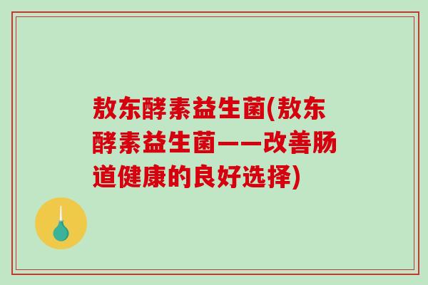敖东酵素益生菌(敖东酵素益生菌——改善肠道健康的良好选择)