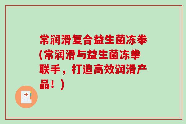 常润滑复合益生菌冻拳(常润滑与益生菌冻拳联手,打造高效润滑产品!) 常润滑复合益生菌冻拳(常润滑与益生菌冻拳联手,打造高效润滑产品!)