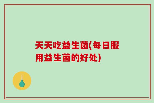 天天吃益生菌(每日服用益生菌的好处)