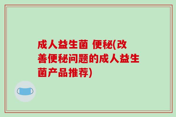 成人益生菌 便秘(改善便秘问题的成人益生菌产品推荐)