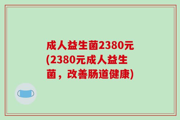 成人益生菌2380元(2380元成人益生菌，改善肠道健康)