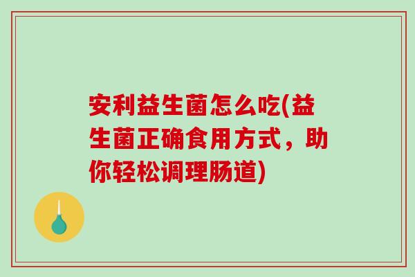 安利益生菌怎么吃(益生菌正确食用方式,助你轻松调理肠道) 安利益生菌怎么吃(益生菌正确食用方式,助你轻松调理肠道)