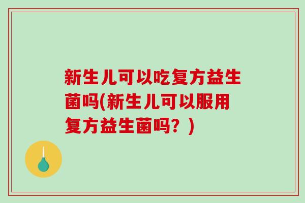 新生儿可以吃复方益生菌吗(新生儿可以服用复方益生菌吗？)