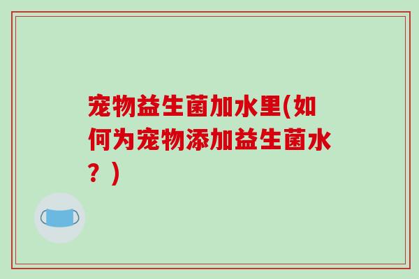 宠物益生菌加水里(如何为宠物添加益生菌水？)