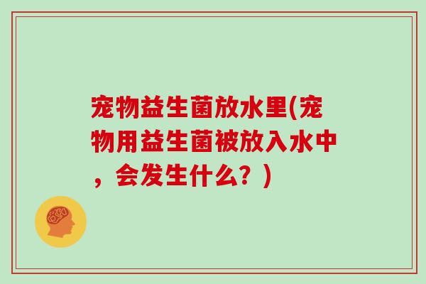 宠物益生菌放水里(宠物用益生菌被放入水中，会发生什么？)