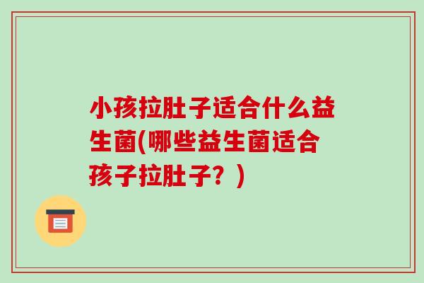 小孩拉肚子适合什么益生菌(哪些益生菌适合孩子拉肚子？)