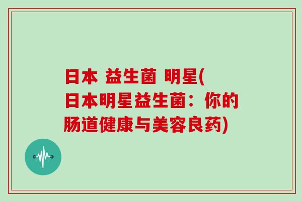 日本 益生菌 明星(日本明星益生菌:你的肠道健康与美容良药) 日本 益生菌 明星(日本明星益生菌:你的肠道健康与美容良药)