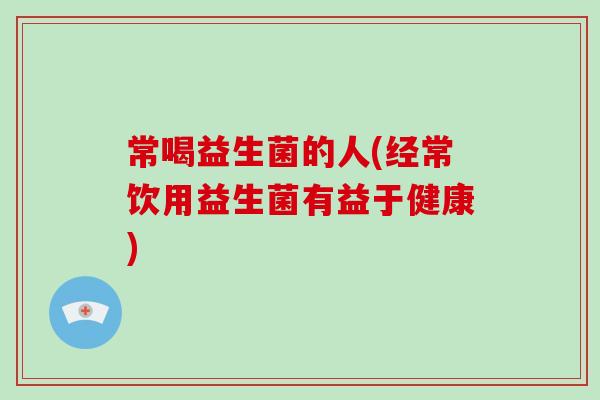 常喝益生菌的人(经常饮用益生菌有益于健康)