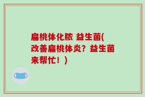 扁桃体化脓 益生菌(改善扁桃体炎?益生菌来帮忙!) 扁桃体化脓 益生菌(改善扁桃体炎?益生菌来帮忙!)