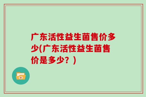 广东活性益生菌售价多少(广东活性益生菌售价是多少？)