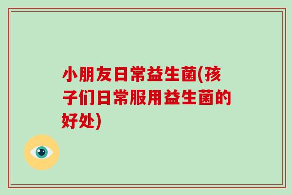 小朋友日常益生菌(孩子们日常服用益生菌的好处)