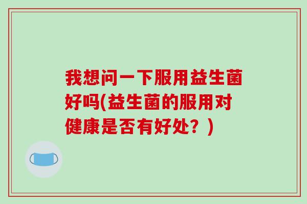 我想问一下服用益生菌好吗(益生菌的服用对健康是否有好处？)