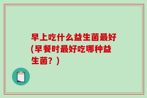 早上吃什么益生菌好(早餐时好吃哪种益生菌？)