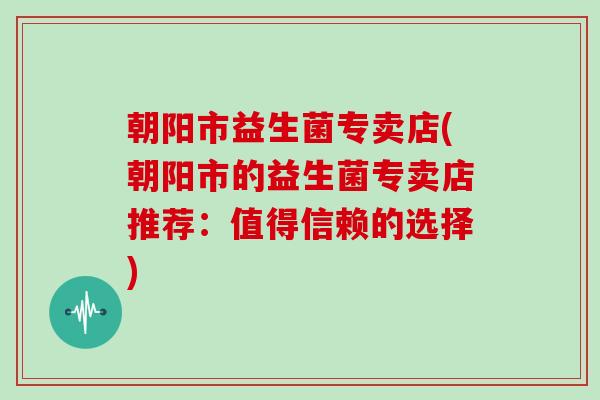 朝阳市益生菌专卖店(朝阳市的益生菌专卖店推荐:值得信赖的选择) 朝阳市益生菌专卖店(朝阳市的益生菌专卖店推荐:值得信赖的选择)