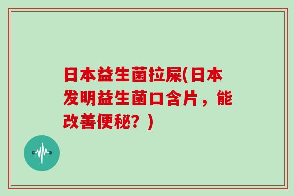 日本益生菌拉屎(日本发明益生菌口含片，能改善便秘？)