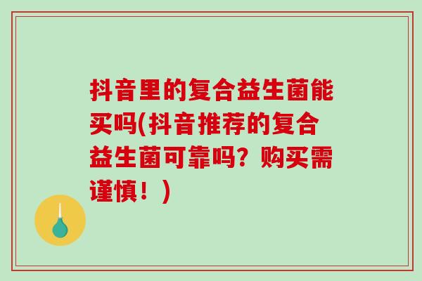 抖音里的复合益生菌能买吗(抖音推荐的复合益生菌可靠吗？购买需谨慎！)