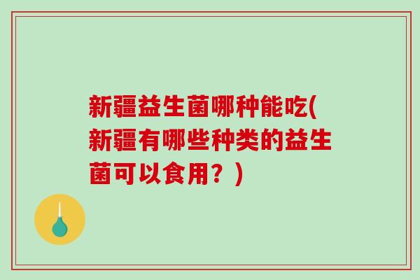 新疆益生菌哪种能吃(新疆有哪些种类的益生菌可以食用？)