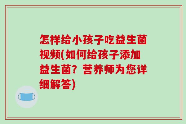 怎样给小孩子吃益生菌视频(如何给孩子添加益生菌？营养师为您详细解答)