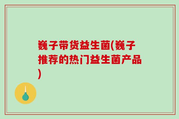 巍子带货益生菌(巍子推荐的热门益生菌产品)