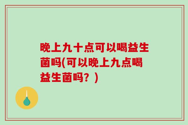 晚上九十点可以喝益生菌吗(可以晚上九点喝益生菌吗？)