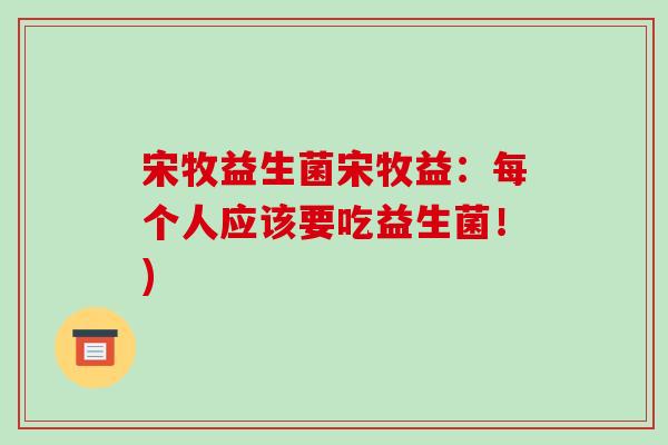 宋牧益生菌宋牧益:每个人应该要吃益生菌!) 宋牧益生菌宋牧益:每个人应该要吃益生菌!)