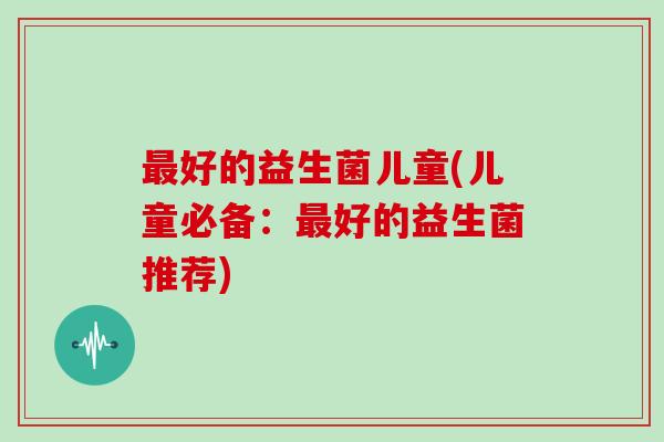 好的益生菌儿童(儿童必备:好的益生菌推荐) 好的益生菌儿童(儿童必备:好的益生菌推荐)