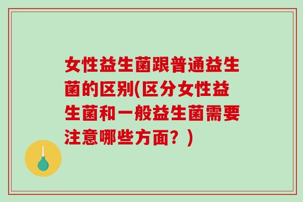 女性益生菌跟普通益生菌的区别(区分女性益生菌和一般益生菌需要注意哪些方面？)