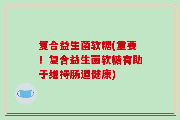复合益生菌软糖(重要！复合益生菌软糖有助于维持肠道健康)