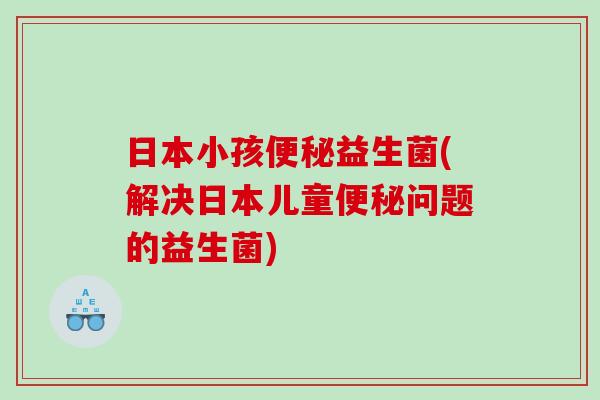 日本小孩便秘益生菌(解决日本儿童便秘问题的益生菌)