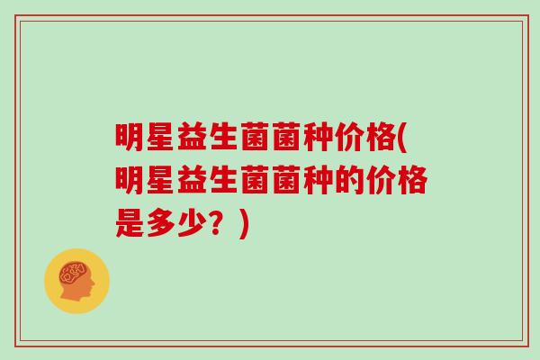 明星益生菌菌种价格(明星益生菌菌种的价格是多少？)